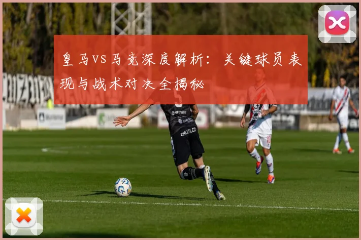 皇马vs马竞深度解析:关键球员表现与战术对决全揭秘