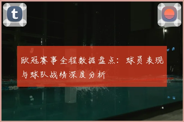 欧冠赛事全程数据盘点：球员表现与球队战绩深度分析