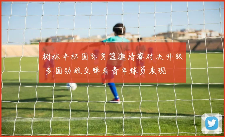 树林丰杯国际男篮邀请赛对决升级 多国劲旅交锋看青年球员表现