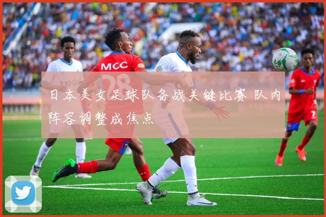 日本美女足球队备战关键比赛 队内阵容调整成焦点