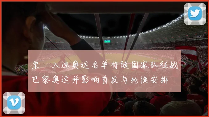 栗垚入选奥运名单将随国家队征战巴黎奥运并影响首发与轮换安排