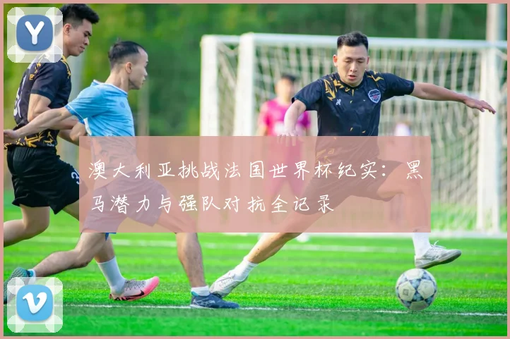 澳大利亚挑战法国世界杯纪实：黑马潜力与强队对抗全记录